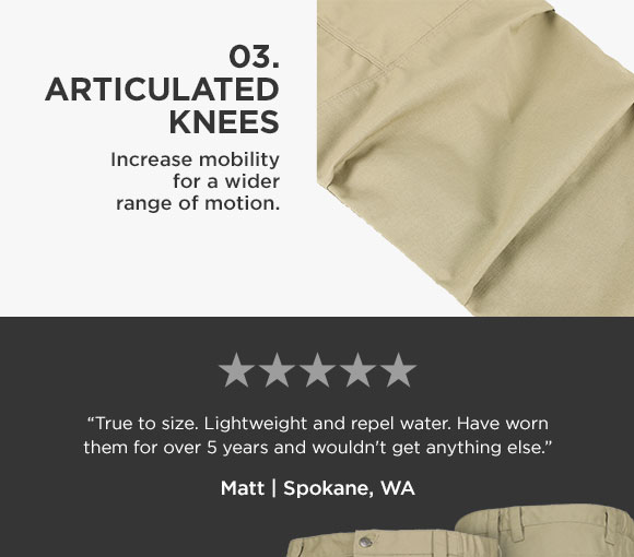 03. ARTICULATED KNEES Increase mobility for a wider range of motion. 2. 0.8.0. 8 True to size. Lightweight and repel water. Have worn them for over 5 years and wouldn't get anything else Matt Spokane, WA 